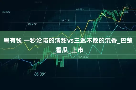 粤有钱 一秒沦陷的清甜vs三巡不散的沉香_巴楚_香瓜_上市