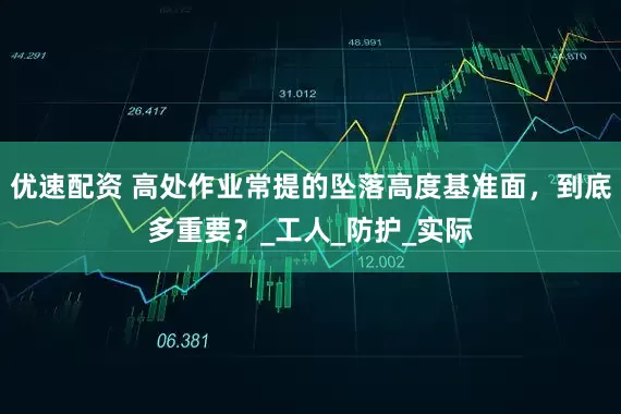 优速配资 高处作业常提的坠落高度基准面，到底多重要？_工人_防护_实际