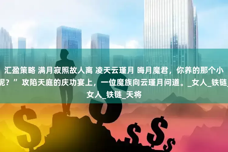 汇盈策略 满月寂照故人离 凌天云瑾月 晦月魔君，你养的那个小男宠呢？” 　　攻陷天庭的庆功宴上，一位魔族向云瑾月问道。_女人_铁链_天将