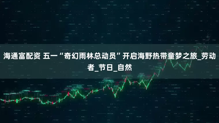 海通富配资 五一“奇幻雨林总动员”开启海野热带童梦之旅_劳动者_节日_自然