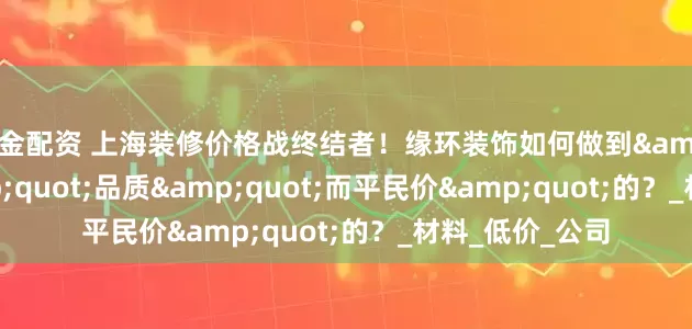 掘金配资 上海装修价格战终结者！缘环装饰如何做到"贵"品质"而平民价"的？_材料_低价_公司