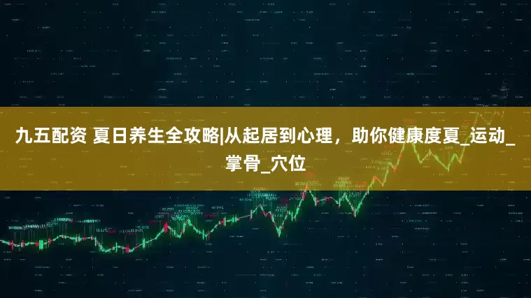 九五配资 夏日养生全攻略|从起居到心理，助你健康度夏_运动_掌骨_穴位