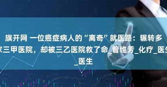 旗开网 一位癌症病人的“离奇”就医路：辗转多家三甲医院，却被三乙医院救了命_管维芳_化疗_医生