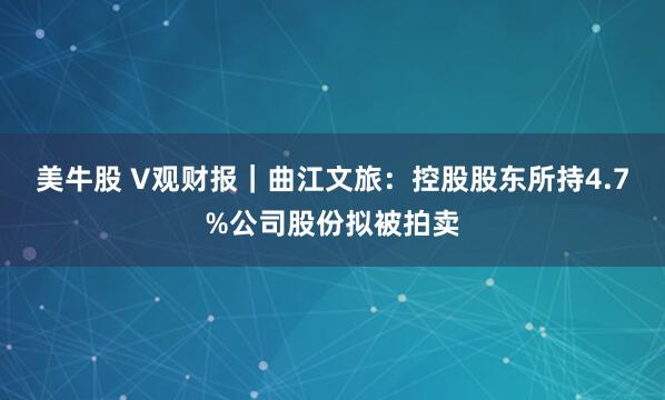 美牛股 V观财报｜曲江文旅：控股股东所持4.7%公司股份拟被拍卖
