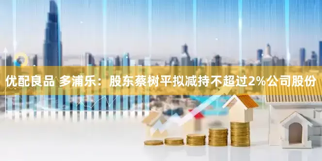 优配良品 多浦乐：股东蔡树平拟减持不超过2%公司股份