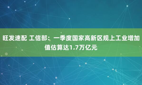 旺发速配 工信部：一季度国家高新区规上工业增加值估算达1.7万亿元