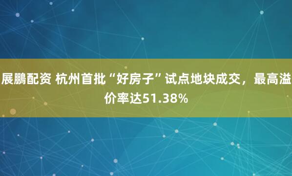 展鵬配资 杭州首批“好房子”试点地块成交，最高溢价率达51.38%