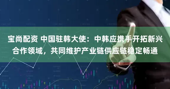 宝尚配资 中国驻韩大使：中韩应携手开拓新兴合作领域，共同维护产业链供应链稳定畅通