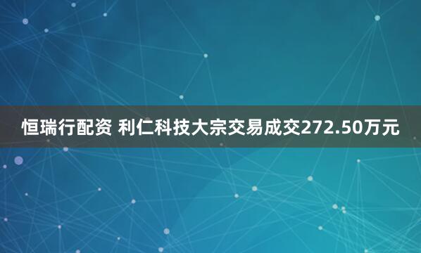 恒瑞行配资 利仁科技大宗交易成交272.50万元