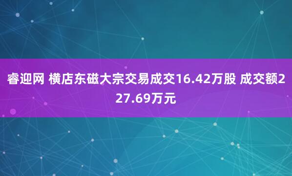 睿迎网 横店东磁大宗交易成交16.42万股 成交额227.69万元