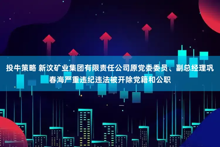 投牛策略 新汶矿业集团有限责任公司原党委委员、副总经理巩春海严重违纪违法被开除党籍和公职
