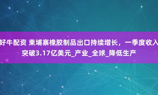 好牛配资 柬埔寨橡胶制品出口持续增长，一季度收入突破3.17亿美元_产业_全球_降低生产