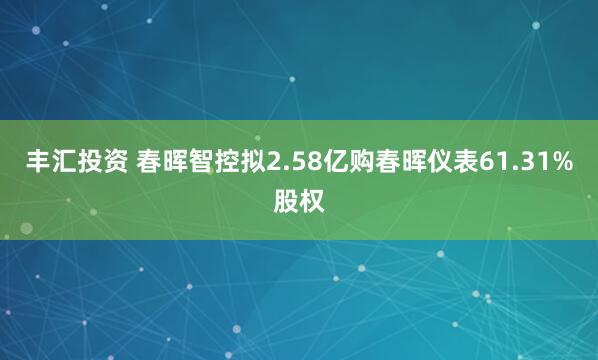 丰汇投资 春晖智控拟2.58亿购春晖仪表61.31%股权