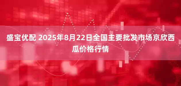 盛宝优配 2025年8月22日全国主要批发市场京欣西瓜价格行情