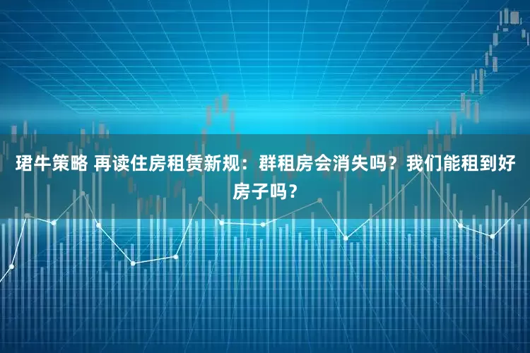 珺牛策略 再读住房租赁新规：群租房会消失吗？我们能租到好房子吗？