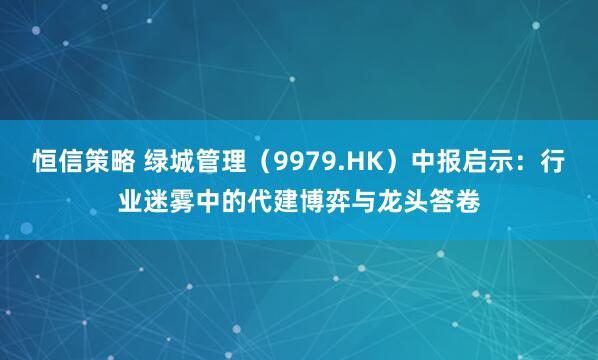 恒信策略 绿城管理（9979.HK）中报启示：行业迷雾中的代建博弈与龙头答卷