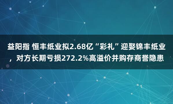 益阳指 恒丰纸业拟2.68亿“彩礼”迎娶锦丰纸业，对方长期亏损272.2%高溢价并购存商誉隐患