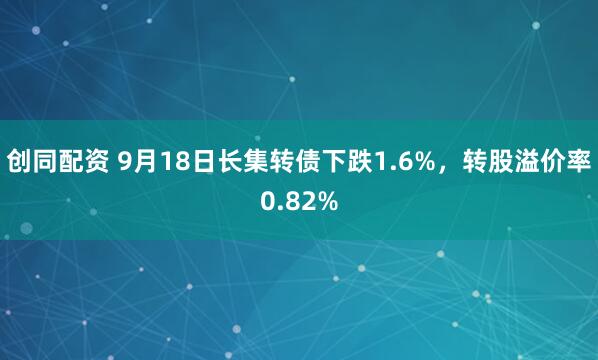创同配资 9月18日长集转债下跌1.6%，转股溢价率0.82%