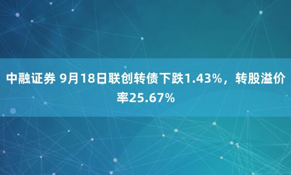 中融证券 9月18日联创转债下跌1.43%，转股溢价率25.67%