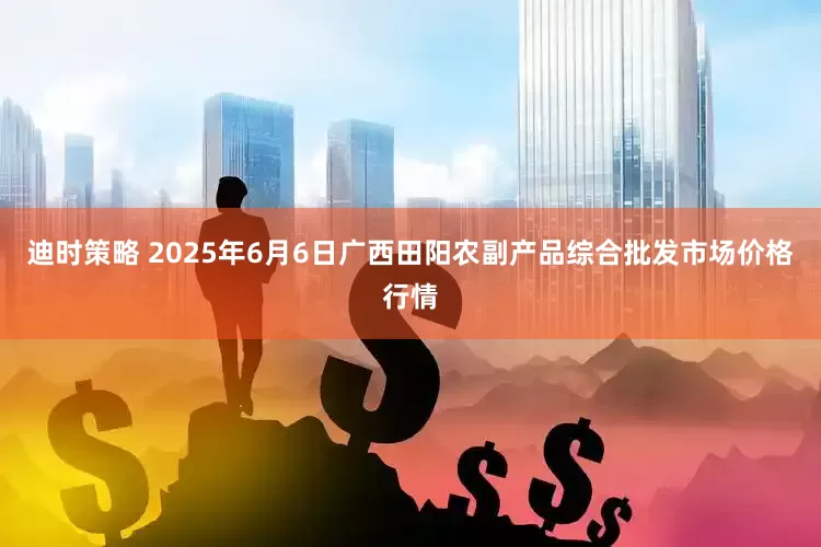迪时策略 2025年6月6日广西田阳农副产品综合批发市场价格行情