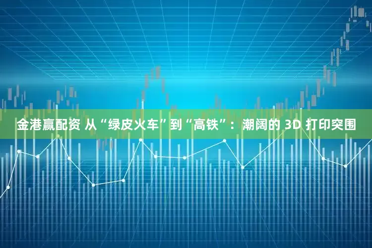 金港赢配资 从“绿皮火车”到“高铁”：潮阔的 3D 打印突围