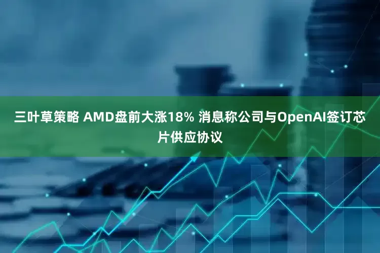 三叶草策略 AMD盘前大涨18% 消息称公司与OpenAI签订芯片供应协议