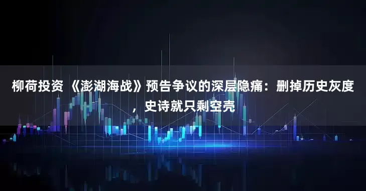 柳荷投资 《澎湖海战》预告争议的深层隐痛：删掉历史灰度，史诗就只剩空壳